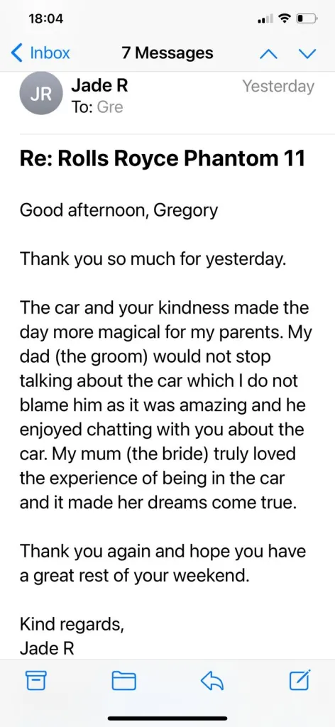 Good afternoon, Gregory. Thank you so much for yesterday.The car and your kindness made the day more magical for my parents. My dad (the groom) would not stop talking about the car which I do not blame him as it was amazing and he enjoyed chatting with you about the car. My mum (the bride) truly loved the experience of being in the car and it made her dreams come true.&nbsp;Thank you again and hope you have a great rest of your weekend.Kind regards, Jade R.