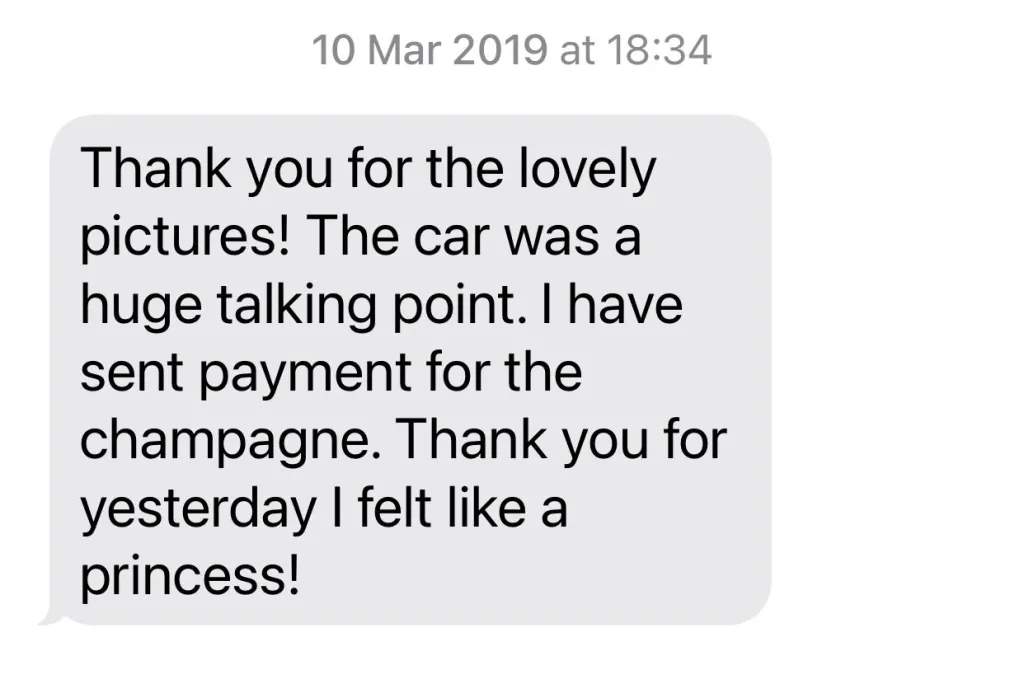 <p>Thank you for the lovely pictures! The car was a huge talking point. I have sent payment for the Champagne, Thank you for yesterday I felt like a princess!</p>