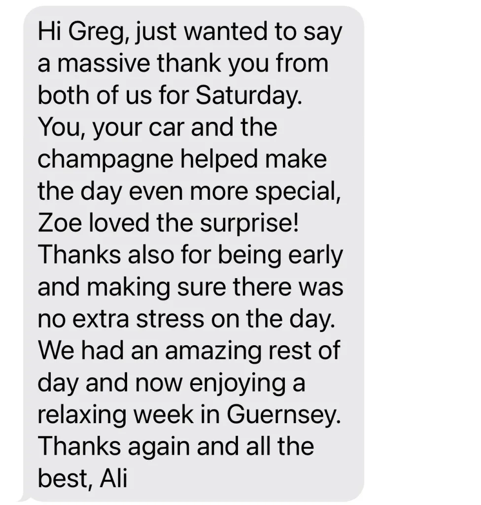 <p>Hi Greg, just wanted to say a massive thank you from both of us for Saturday. You, your car and the champagne helped make the day even more special, Zoe loved the surprise!</p><p>Thanks also for being early and making sure there was no extra stress on the day. We had an amazing rest of day and now enjoying a relaxing week in Guernsey. Thanks again and all the Best, Ali. </p>