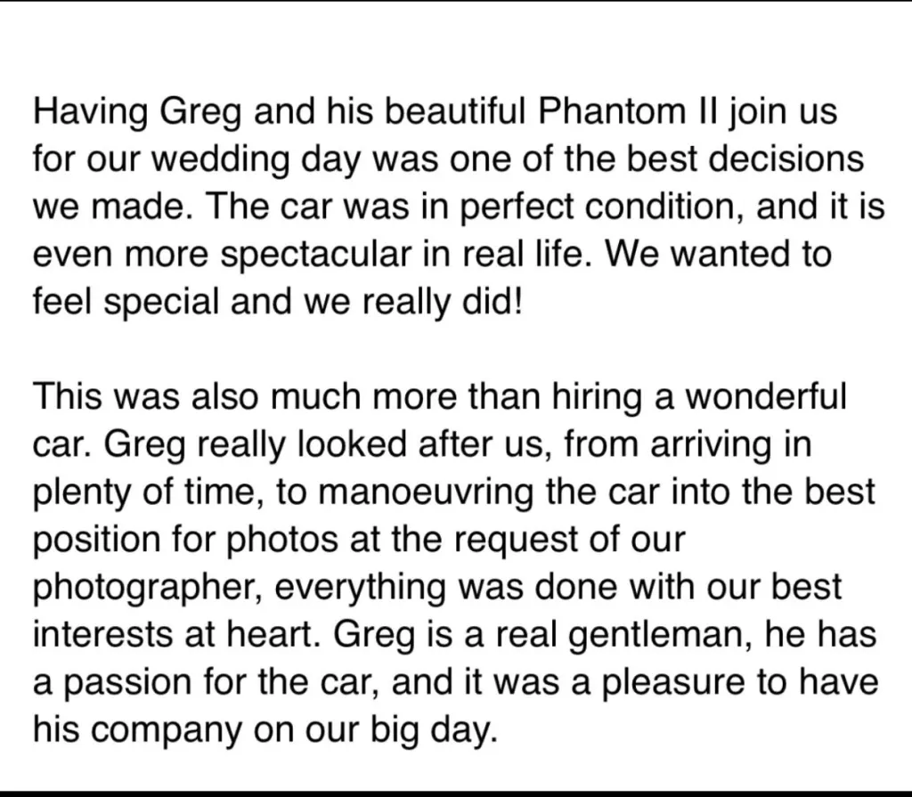 Having Greh and his beautiful Phantom II join us for our wedding day was one of the decisions we made. The car was in perfect condition, and it is even more spectacular in real life. We wanted to fee special and we really did!This was also muc more than hiring a wonderful car. Greg really looked after us, from arriving in plenty of time, to manoeuvring the car into the best position for photos at the request of our photographer, everything was done with our best interested at heart. Greg is a real gentleman, he has a passion for the car, and it was a pleasure to have his company on our big day.&nbsp;